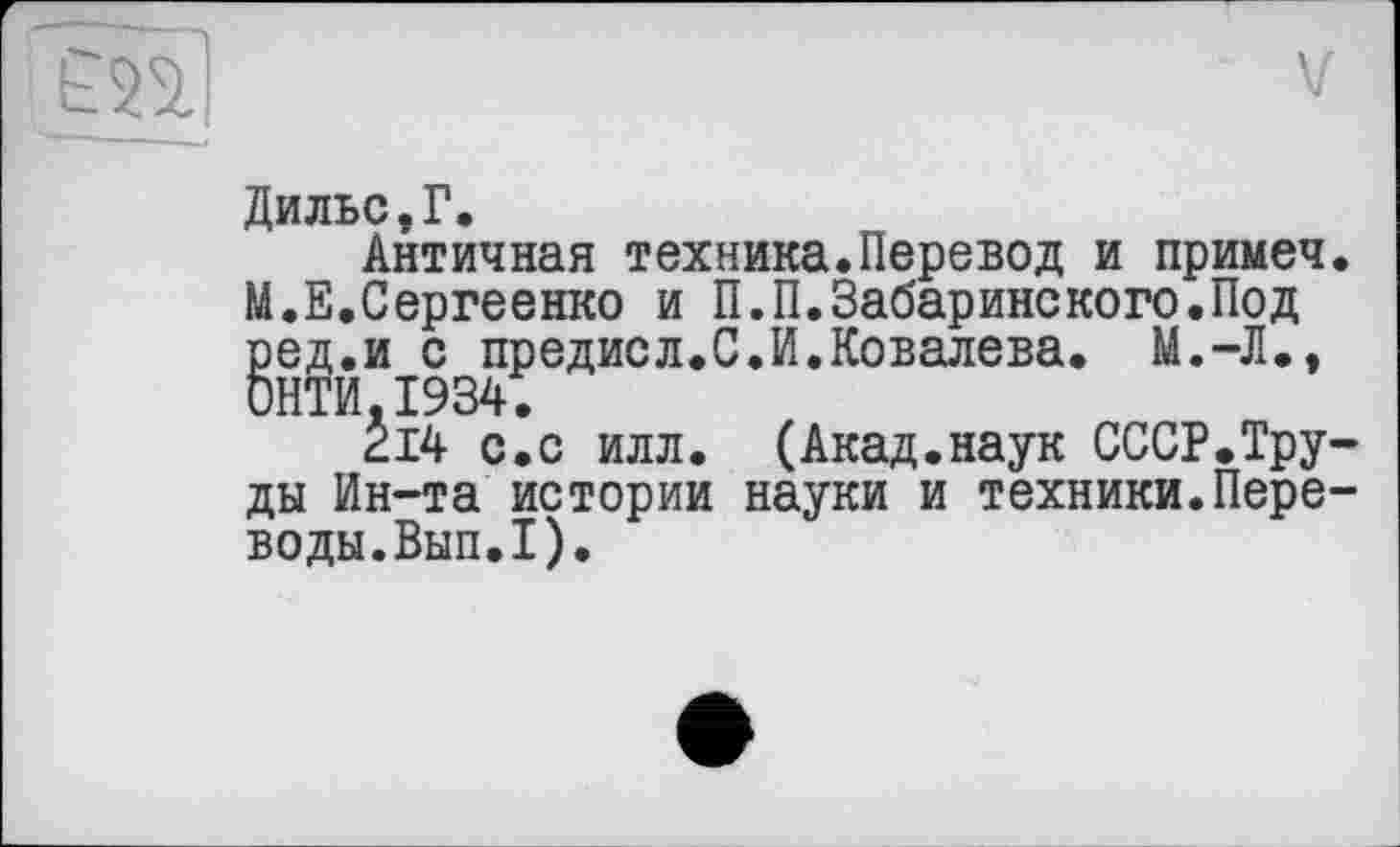 ﻿Ê2ÏÏI
Дильс,Г.
Античная техника.Перевод и примеч. М.Е.Сергеенко и П.П.Забаринского.Под ред.и с предисл.С.И.Ковалева. М.-Л., СИТИ.1934.
214 с.с илл. (Акад.наук СССР.Труды Ин-та истории науки и техники.Переводы.Вып.1).